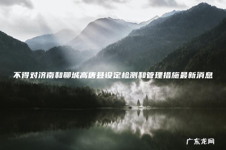 不得对济南和聊城高唐县设定检测和管理措施最新消息 不得对济南和聊城高唐县设定检测和管理措施最新消息