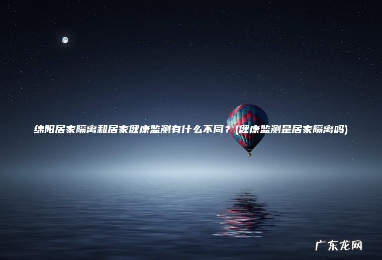 绵阳居家隔离和居家健康监测有什么不同?(健康监测是居家隔离吗) 健康监测是居家隔离吗 绵阳居家隔离和居家健康监测有什么不同?