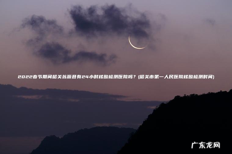 韶关市第一人民医院核酸检测时间 2022春节期间韶关翁源县有24小时核酸检测医院吗？