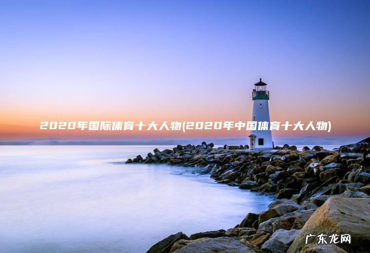 2020年国际体育十大人物(2020年中国体育十大人物) 2020年中国体育十大人物 2020年国际体育十大人物