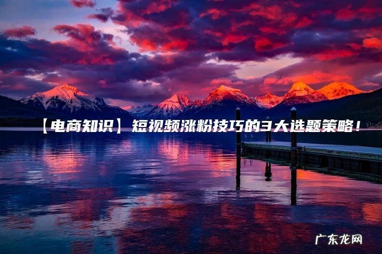 【电商知识】短视频涨粉技巧的3大选题策略! 【电商知识】短视频涨粉技巧的3大选题策略!