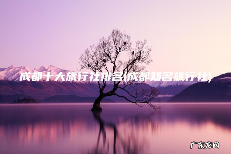 成都十大旅行社排名(成都知名旅行社) 成都知名旅行社 成都十大旅行社排名