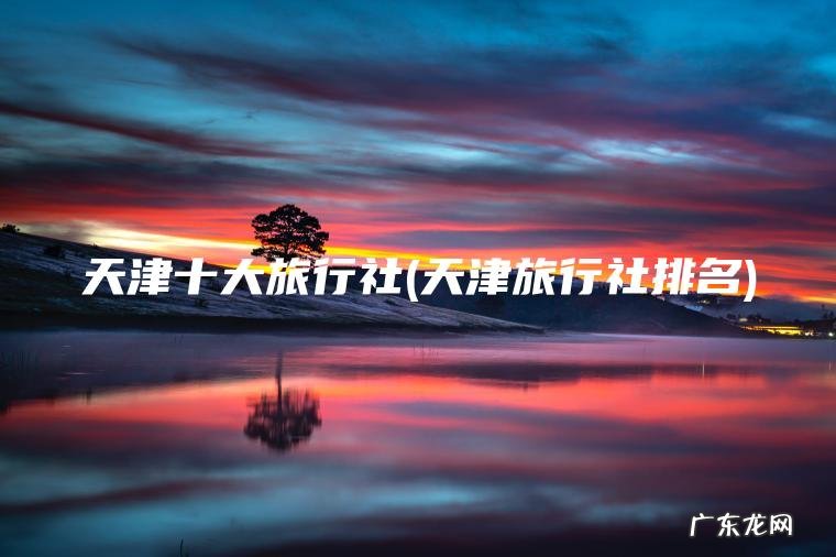 天津十大旅行社(天津旅行社排名) 天津旅行社排名 天津十大旅行社