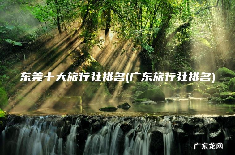 东莞十大旅行社排名(广东旅行社排名) 广东旅行社排名 东莞十大旅行社排名