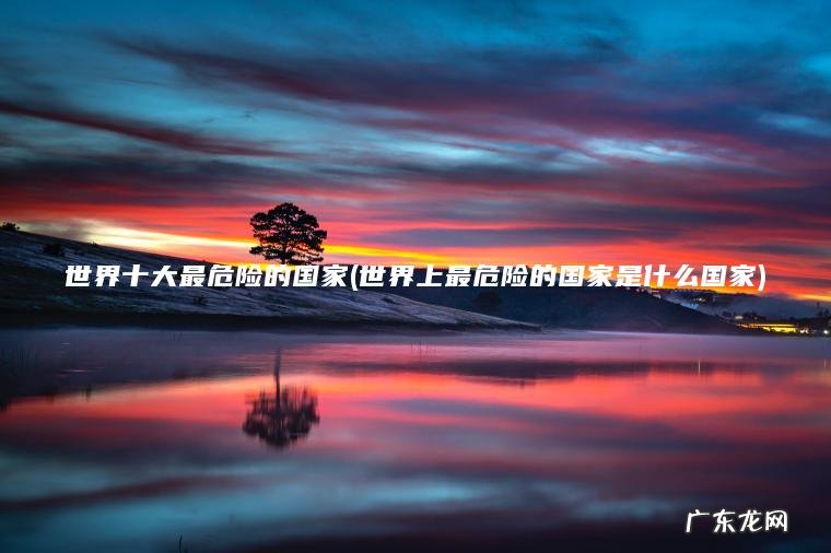世界十大最危险的国家(世界上最危险的国家是什么国家) 世界上最危险的国家是什么国家 世界十大最危险的国家