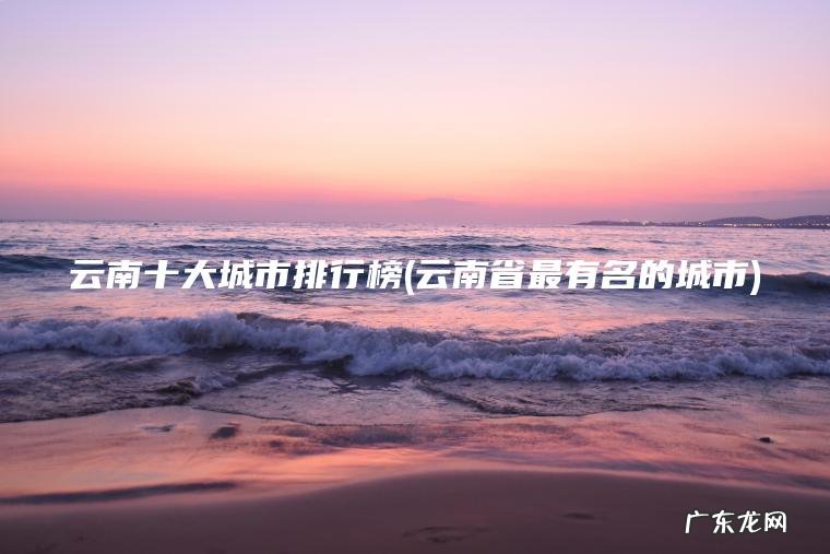 云南十大城市排行榜(云南省最有名的城市) 云南省最有名的城市 云南十大城市排行榜