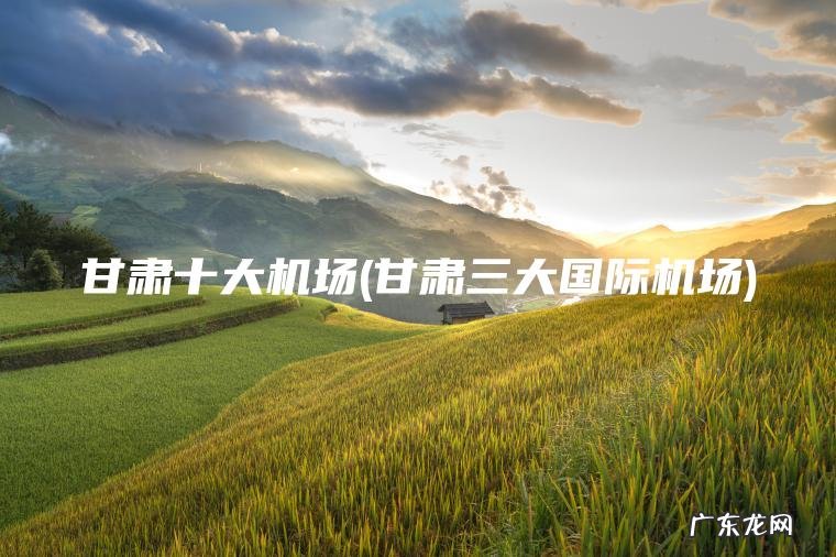 甘肃十大机场(甘肃三大国际机场) 甘肃三大国际机场 甘肃十大机场