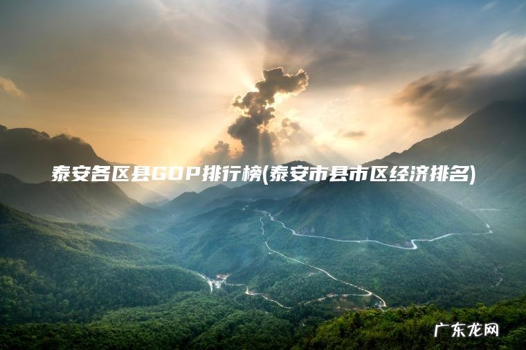 泰安各区县GDP排行榜(泰安市县市区经济排名) 泰安市县市区经济排名 泰安各区县GDP排行榜