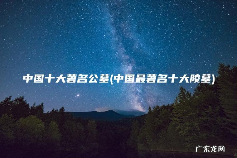 中国十大著名公墓(中国最著名十大陵墓) 中国最著名十大陵墓 中国十大著名公墓