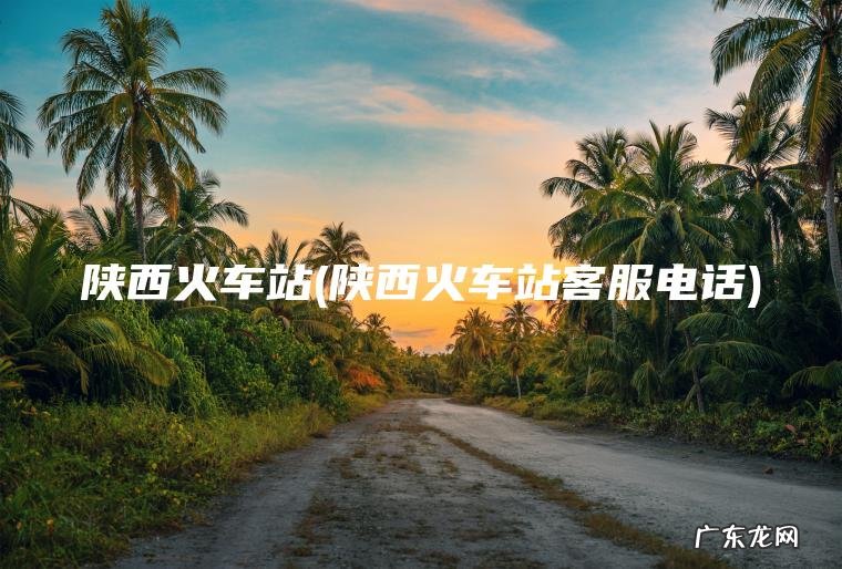 陕西火车站(陕西火车站客服电话) 陕西火车站客服电话 陕西火车站