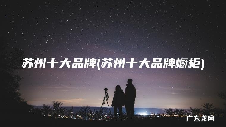 苏州十大品牌(苏州十大品牌橱柜) 苏州十大品牌橱柜 苏州十大品牌