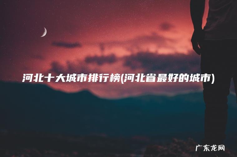 河北十大城市排行榜(河北省最好的城市) 河北省最好的城市 河北十大城市排行榜