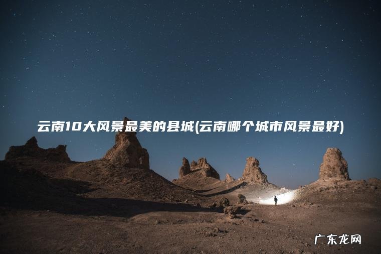 云南10大风景最美的县城(云南哪个城市风景最好) 云南哪个城市风景最好 云南10大风景最美的县城