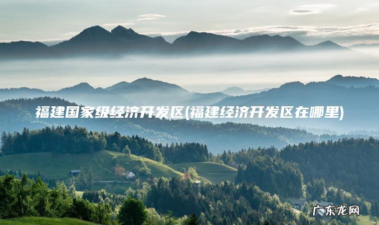 福建国家级经济开发区(福建经济开发区在哪里) 福建经济开发区在哪里 福建国家级经济开发区