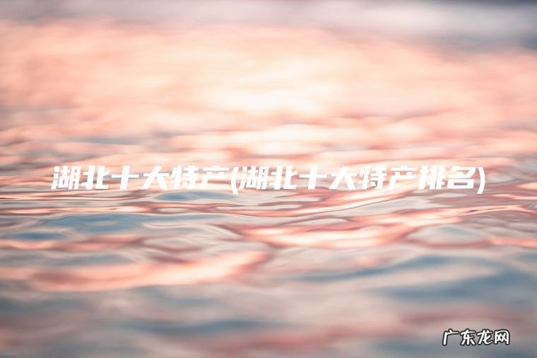 湖北十大特产(湖北十大特产排名) 湖北十大特产排名 湖北十大特产