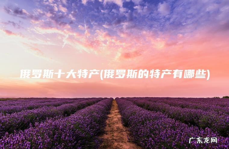 俄罗斯十大特产(俄罗斯的特产有哪些) 俄罗斯的特产有哪些 俄罗斯十大特产