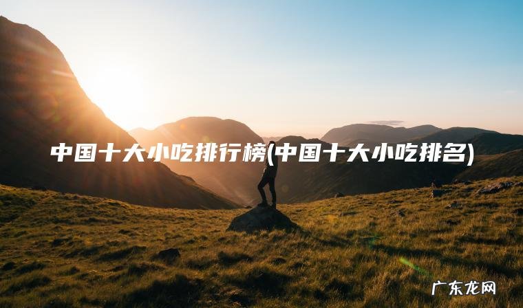 中国十大小吃排行榜(中国十大小吃排名) 中国十大小吃排名 中国十大小吃排行榜