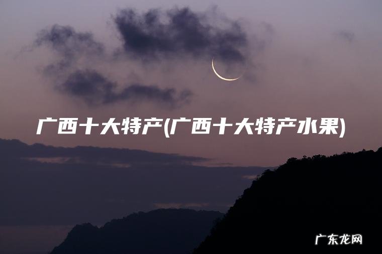 广西十大特产(广西十大特产水果) 广西十大特产水果 广西十大特产