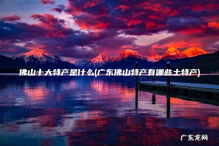 广东佛山特产有哪些土特产 佛山十大特产是什么