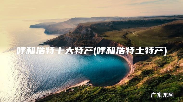 呼和浩特十大特产(呼和浩特土特产) 呼和浩特土特产 呼和浩特十大特产