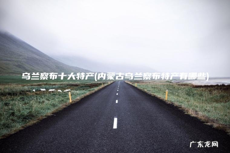 乌兰察布十大特产(内蒙古乌兰察布特产有哪些) 内蒙古乌兰察布特产有哪些 乌兰察布十大特产