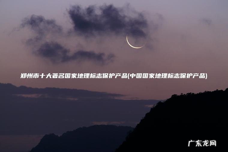 郑州市十大著名国家地理标志保护产品(中国国家地理标志保护产品) 中国国家地理标志保护产品 郑州市十大著名国家地理标志保护产品