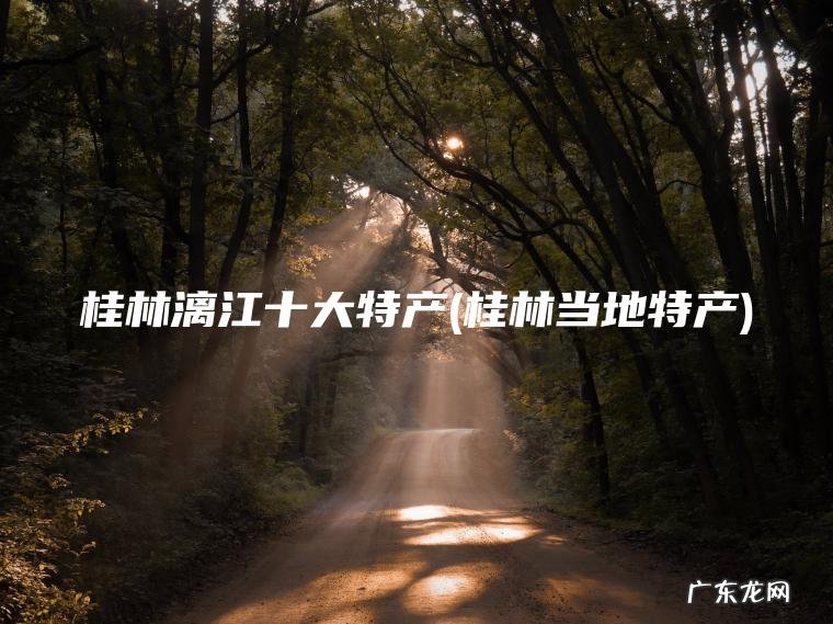桂林漓江十大特产(桂林当地特产) 桂林当地特产 桂林漓江十大特产