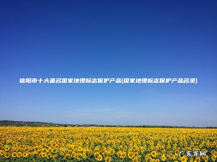 国家地理标志保护产品名录 信阳市十大著名国家地理标志保护产品
