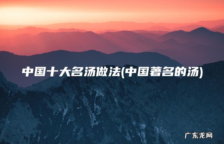 中国十大名汤做法(中国著名的汤) 中国著名的汤 中国十大名汤做法