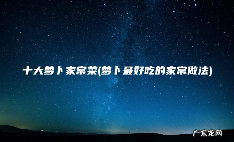 十大萝卜家常菜(萝卜最好吃的家常做法)