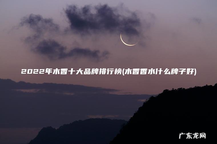 2022年木香十大品牌排行榜(木香香水什么牌子好) 木香香水什么牌子好 2022年木香十大品牌排行榜