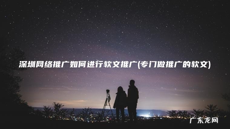 深圳网络推广如何进行软文推广(专门做推广的软文) 专门做推广的软文 深圳网络推广如何进行软文推广