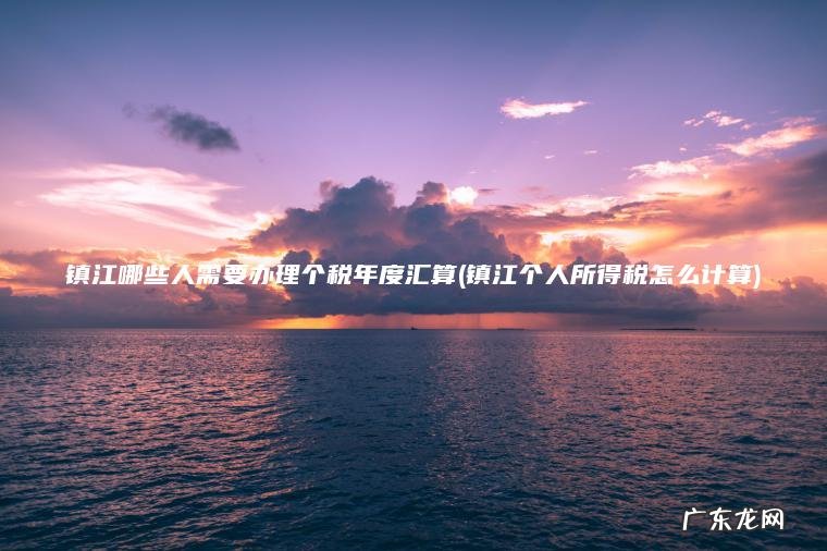 镇江哪些人需要办理个税年度汇算(镇江个人所得税怎么计算) 镇江个人所得税怎么计算 镇江哪些人需要办理个税年度汇算