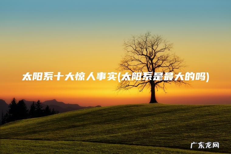 太阳系十大惊人事实(太阳系是最大的吗) 太阳系是最大的吗 太阳系十大惊人事实