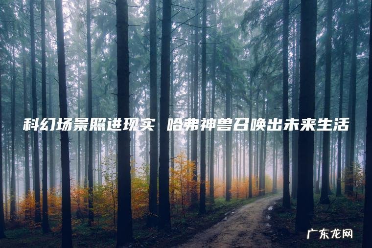 科幻场景照进现实 哈弗神兽召唤出未来生活 科幻场景照进现实 哈弗神兽召唤出未来生活