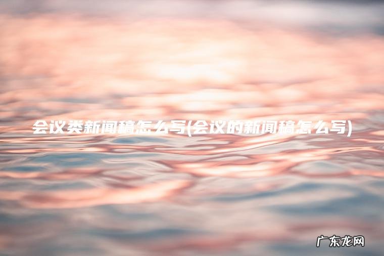 会议类新闻稿怎么写(会议的新闻稿怎么写) 会议的新闻稿怎么写 会议类新闻稿怎么写