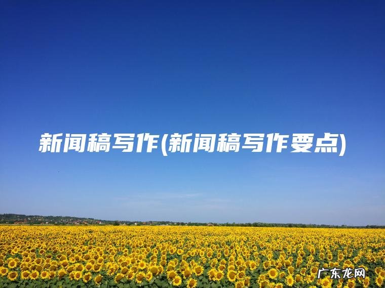 新闻稿写作(新闻稿写作要点) 新闻稿写作要点 新闻稿写作