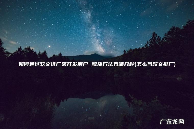 怎么写软文推广 如何通过软文推广来开发用户 解决方法有哪几种