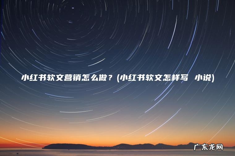 小红书软文营销怎么做？(小红书软文怎样写 小说)