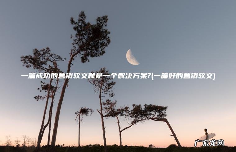 一篇成功的营销软文就是一个解决方案?(一篇好的营销软文) 一篇好的营销软文 一篇成功的营销软文就是一个解决方案?