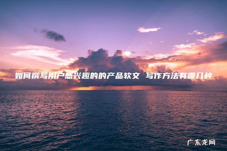 如何撰写用户感兴趣的的产品软文 写作方法有哪几种 如何撰写用户感兴趣的的产品软文 写作方法有哪几种