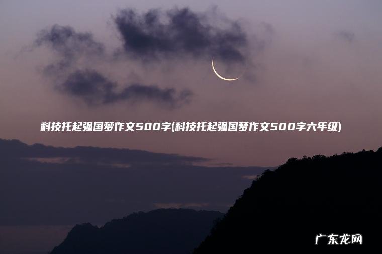 科技托起强国梦作文500字(科技托起强国梦作文500字六年级) 科技托起强国梦作文500字六年级 科技托起强国梦作文500字