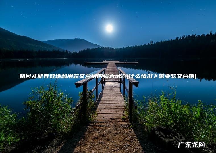 什么情况下需要软文营销 如何才能有效地利用软文营销的强大武器