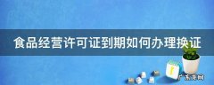 食品经营许可证到期如何办理换证 食品经营许可证到期如何办理换证山西省晋