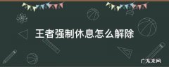 王者荣耀六小时强制休息怎么解除 王者强制休息怎么解除